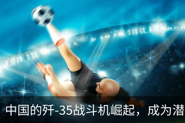 中国的歼-35战斗机崛起，成为潜在“F-35”竞争者